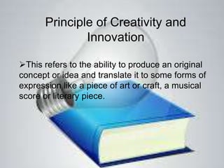 Principle of Creativity and
Innovation
This refers to the ability to produce an original
concept or idea and translate it to some forms of
expression like a piece of art or craft, a musical
score or literary piece.
 