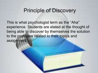 Principle of Discovery
This is what psychologist term as the “Aha”
experience. Students are elated at the thought of
being able to discover by themselves the solution
to the problems related to their topics and
assignment.
 