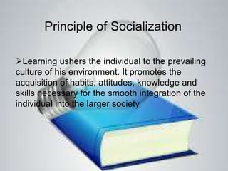 Principle of Socialization
Learning ushers the individual to the prevailing
culture of his environment. It promotes the
acquisition of habits, attitudes, knowledge and
skills necessary for the smooth integration of the
individual into the larger society.
 