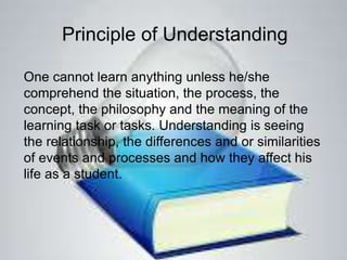 Principle of Understanding
One cannot learn anything unless he/she
comprehend the situation, the process, the
concept, the philosophy and the meaning of the
learning task or tasks. Understanding is seeing
the relationship, the differences and or similarities
of events and processes and how they affect his
life as a student.
 