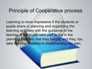 Principle of Cooperative process
Learning is more impressive if the students or
pupils share in planning and organizing the
learning activities with the guidance of the
teacher. If the pupils take part in the in the
planning they feel that they belong and they, too,
take the responsibility in implementing the plan.
 