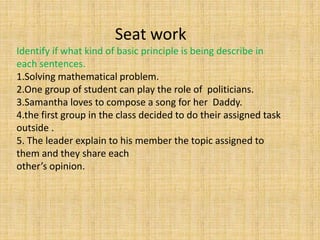 Seat work
Identify if what kind of basic principle is being describe in
each sentences.
1.Solving mathematical problem.
2.One group of student can play the role of politicians.
3.Samantha loves to compose a song for her Daddy.
4.the first group in the class decided to do their assigned task
outside .
5. The leader explain to his member the topic assigned to
them and they share each
other’s opinion.
 