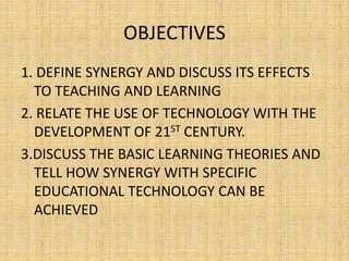 OBJECTIVES
1. DEFINE SYNERGY AND DISCUSS ITS EFFECTS
TO TEACHING AND LEARNING
2. RELATE THE USE OF TECHNOLOGY WITH THE
DEVELOPMENT OF 21ST CENTURY.
3.DISCUSS THE BASIC LEARNING THEORIES AND
TELL HOW SYNERGY WITH SPECIFIC
EDUCATIONAL TECHNOLOGY CAN BE
ACHIEVED
 