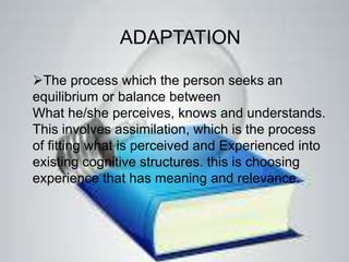 ADAPTATION
The process which the person seeks an
equilibrium or balance between
What he/she perceives, knows and understands.
This involves assimilation, which is the process
of fitting what is perceived and Experienced into
existing cognitive structures. this is choosing
experience that has meaning and relevance.
 