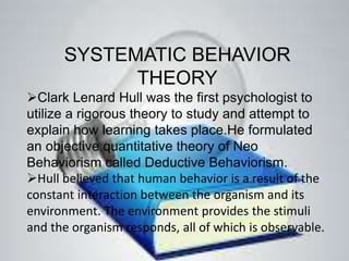 SYSTEMATIC BEHAVIOR
THEORY
Clark Lenard Hull was the first psychologist to
utilize a rigorous theory to study and attempt to
explain how learning takes place.He formulated
an objective quantitative theory of Neo
Behaviorism called Deductive Behaviorism.
Hull believed that human behavior is a result of the
constant interaction between the organism and its
environment. The environment provides the stimuli
and the organism responds, all of which is observable.
 