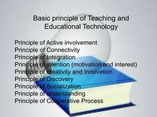 Basic principle of Teaching and
Educational Technology
Principle of Active involvement
Principle of Connectivity
Principle of Integration
Principle of intention (motivation and interest)
Principle of creativity and Innovation
Principle of Discovery
Principle of Socialization
Principle of understanding
Principle of Cooperative Process
 