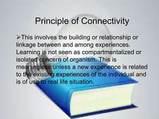 Principle of Connectivity
This involves the building or relationship or
linkage between and among experiences.
Learning is not seen as compartmentalized or
isolated concern of organism. This is
meaningless unless a new experience is related
to the existing experiences of the individual and
is of use to real life situation.
 