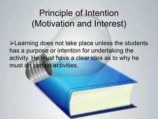 Principle of Intention
(Motivation and Interest)
Learning does not take place unless the students
has a purpose or intention for undertaking the
activity. He must have a clear idea as to why he
must do certain activities.
 