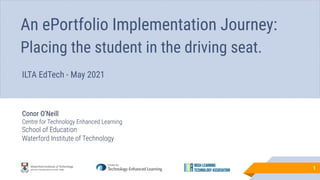 Conor O’Neill
Centre for Technology Enhanced Learning
School of Education
Waterford Institute of Technology
1
An ePortfolio Implementation Journey:
Placing the student in the driving seat.
ILTA EdTech - May 2021
 
