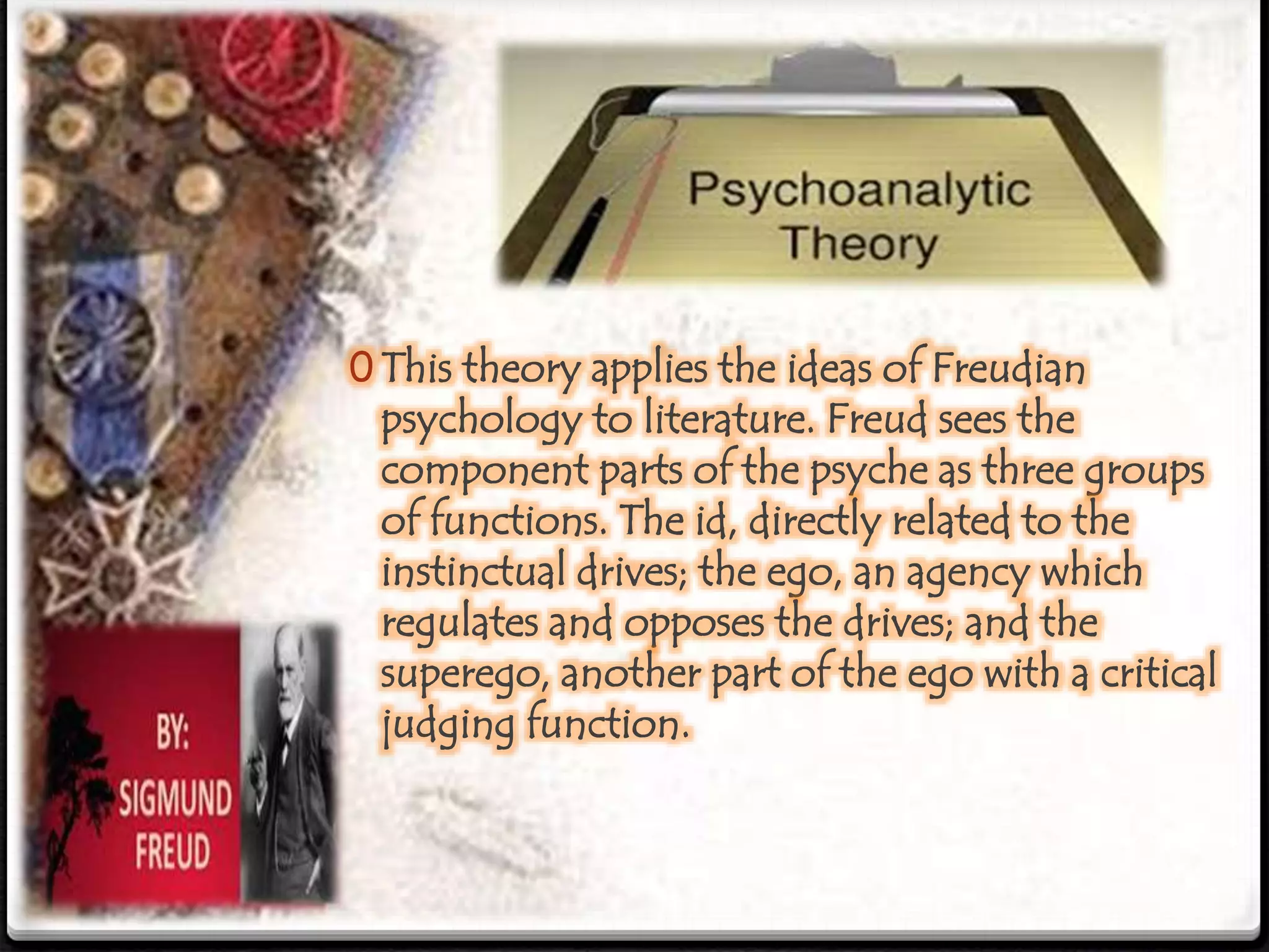 0 This theory applies the ideas of Freudian
psychology to literature. Freud sees the
component parts of the psyche as three groups
of functions. The id, directly related to the
instinctual drives; the ego, an agency which
regulates and opposes the drives; and the
superego, another part of the ego with a critical
judging function.
 