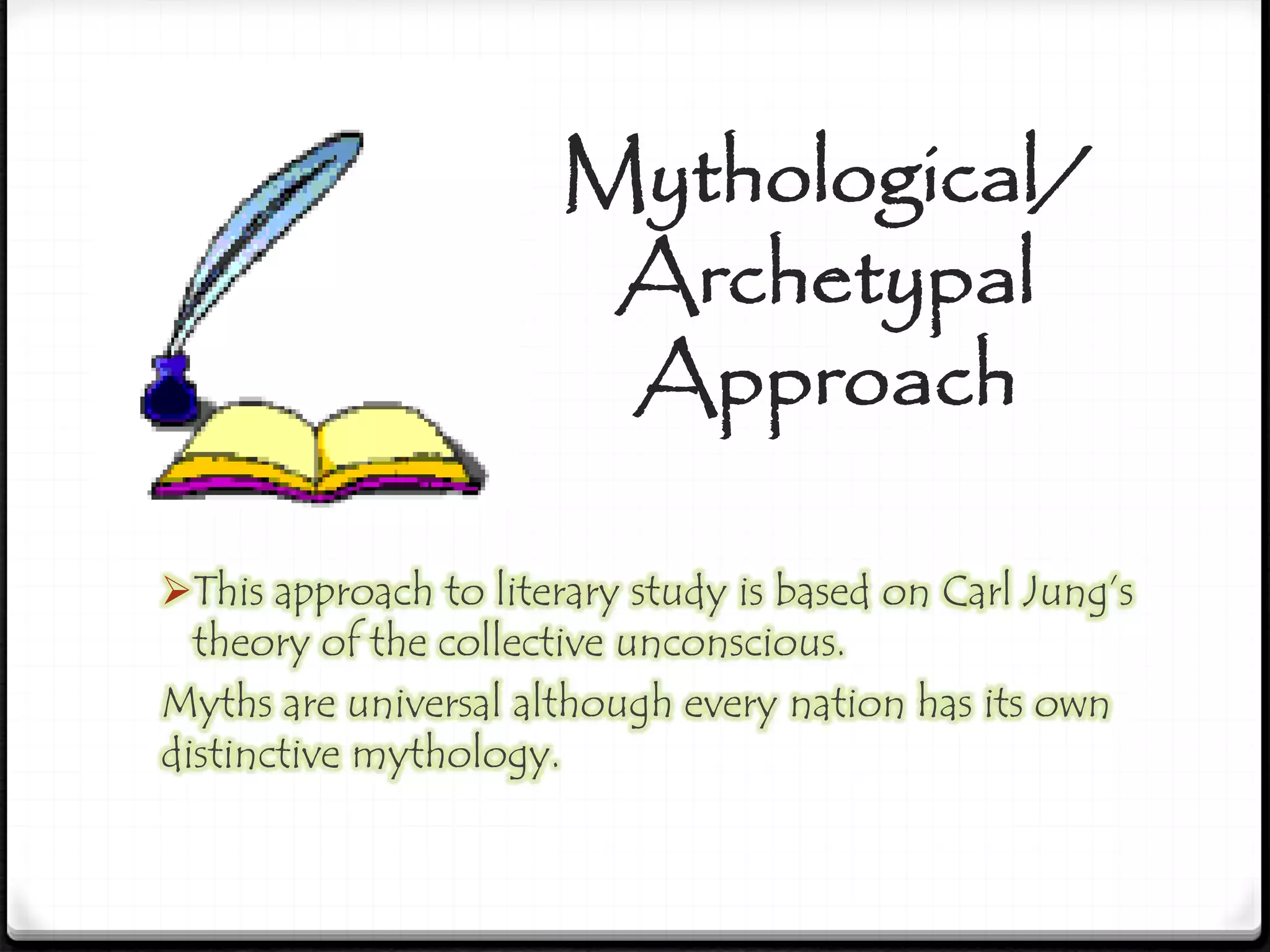 Mythological/
Archetypal
Approach
This approach to literary study is based on Carl Jung’s
theory of the collective unconscious.
Myths are universal although every nation has its own
distinctive mythology.
 
