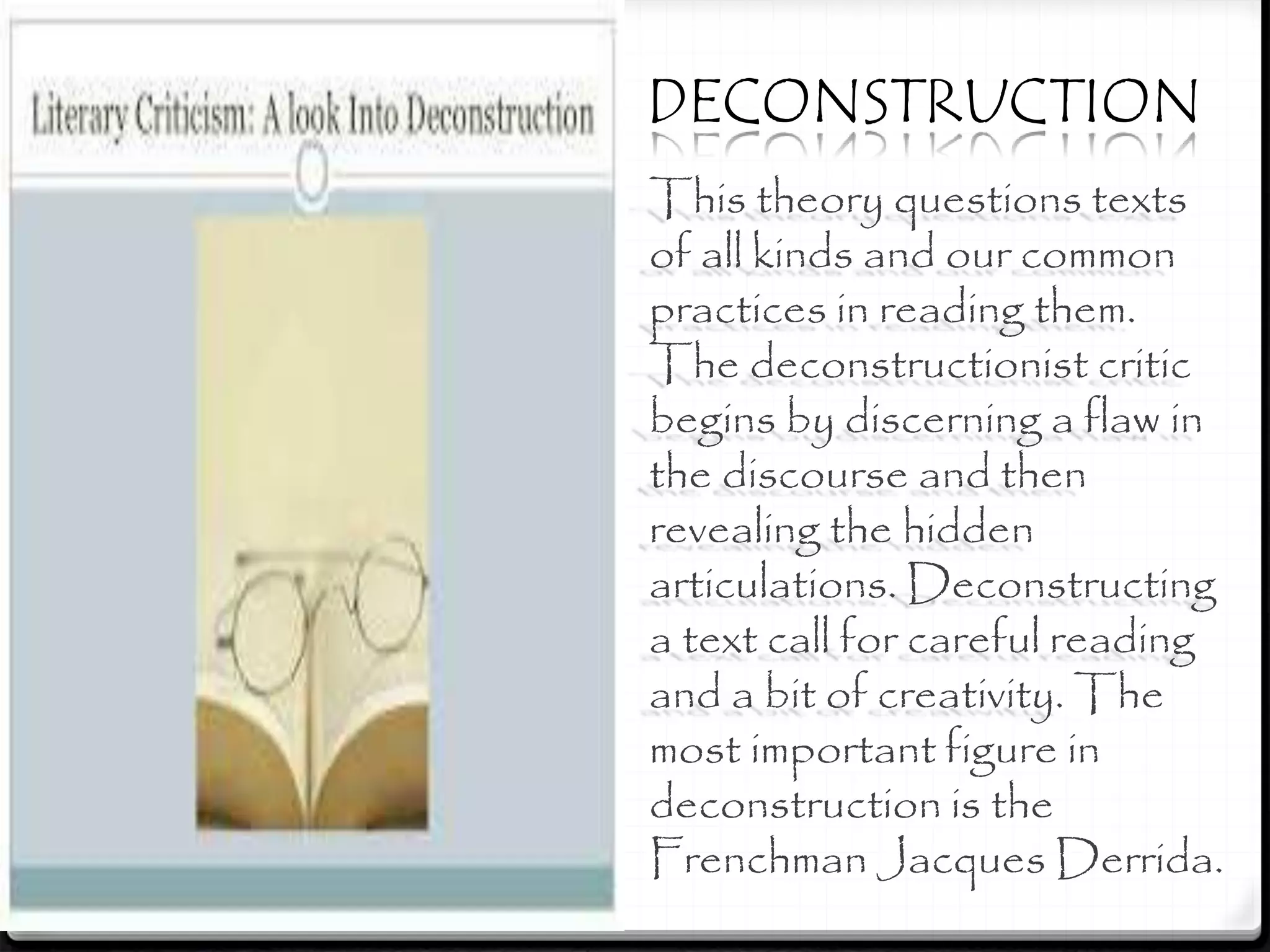 This theory questions texts
of all kinds and our common
practices in reading them.
The deconstructionist critic
begins by discerning a flaw in
the discourse and then
revealing the hidden
articulations. Deconstructing
a text call for careful reading
and a bit of creativity. The
most important figure in
deconstruction is the
Frenchman Jacques Derrida.
DECONSTRUCTION
 