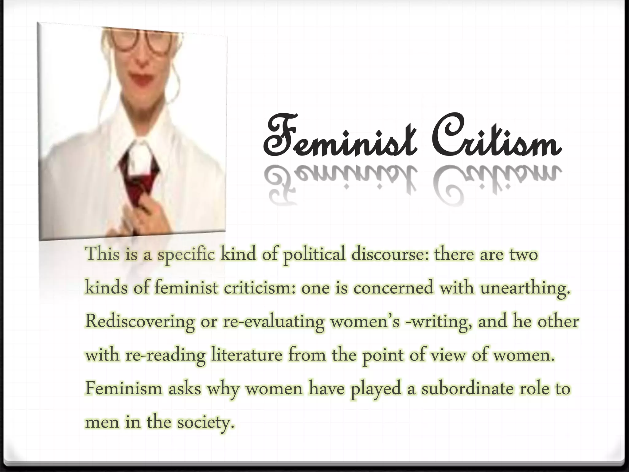 Feminist Critism
This is a specific kind of political discourse: there are two
kinds of feminist criticism: one is concerned with unearthing.
Rediscovering or re-evaluating women’s -writing, and he other
with re-reading literature from the point of view of women.
Feminism asks why women have played a subordinate role to
men in the society.
 