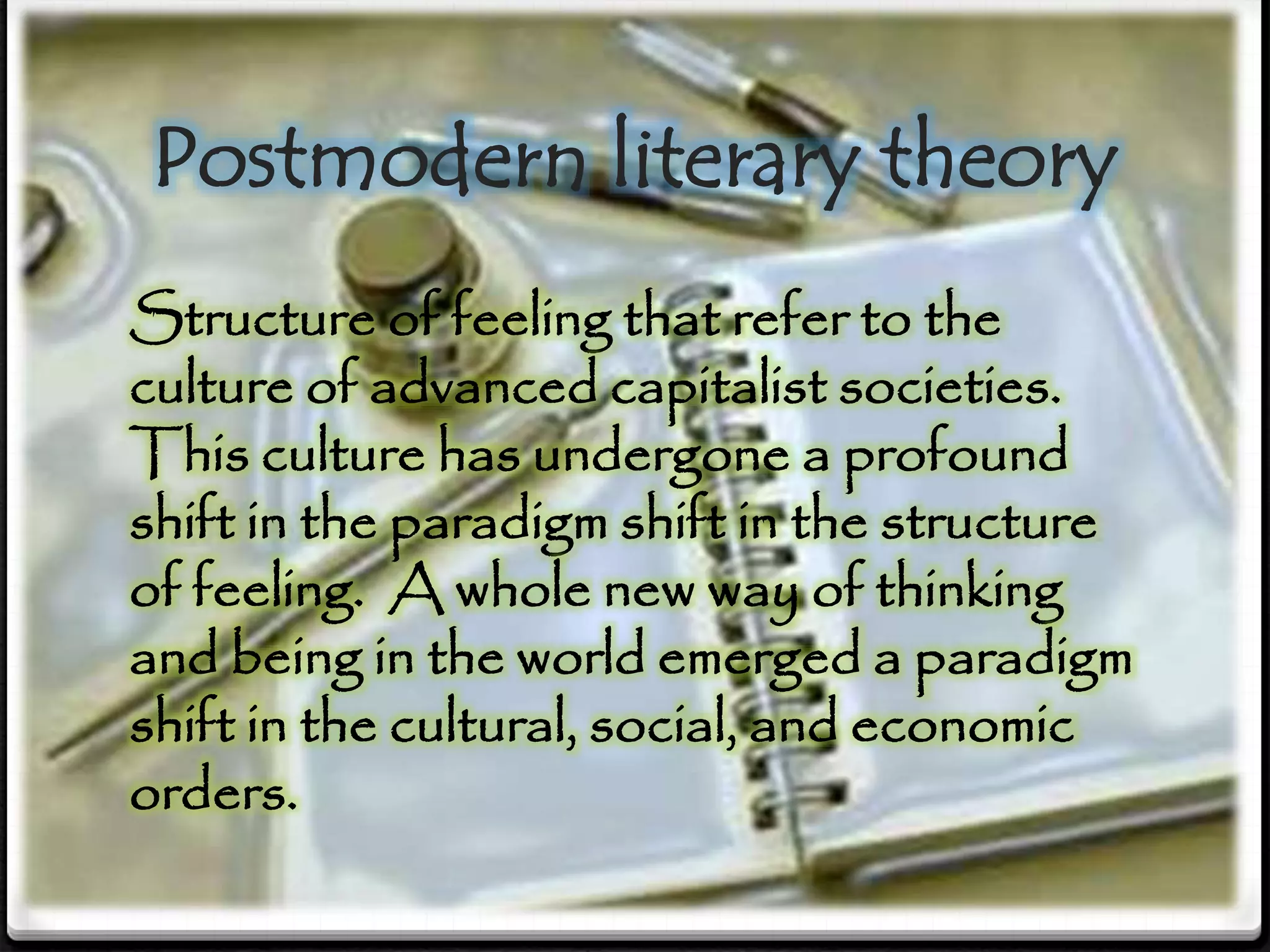 Postmodern literary theory
Structure of feeling that refer to the
culture of advanced capitalist societies.
This culture has undergone a profound
shift in the paradigm shift in the structure
of feeling. A whole new way of thinking
and being in the world emerged a paradigm
shift in the cultural, social, and economic
orders.
 