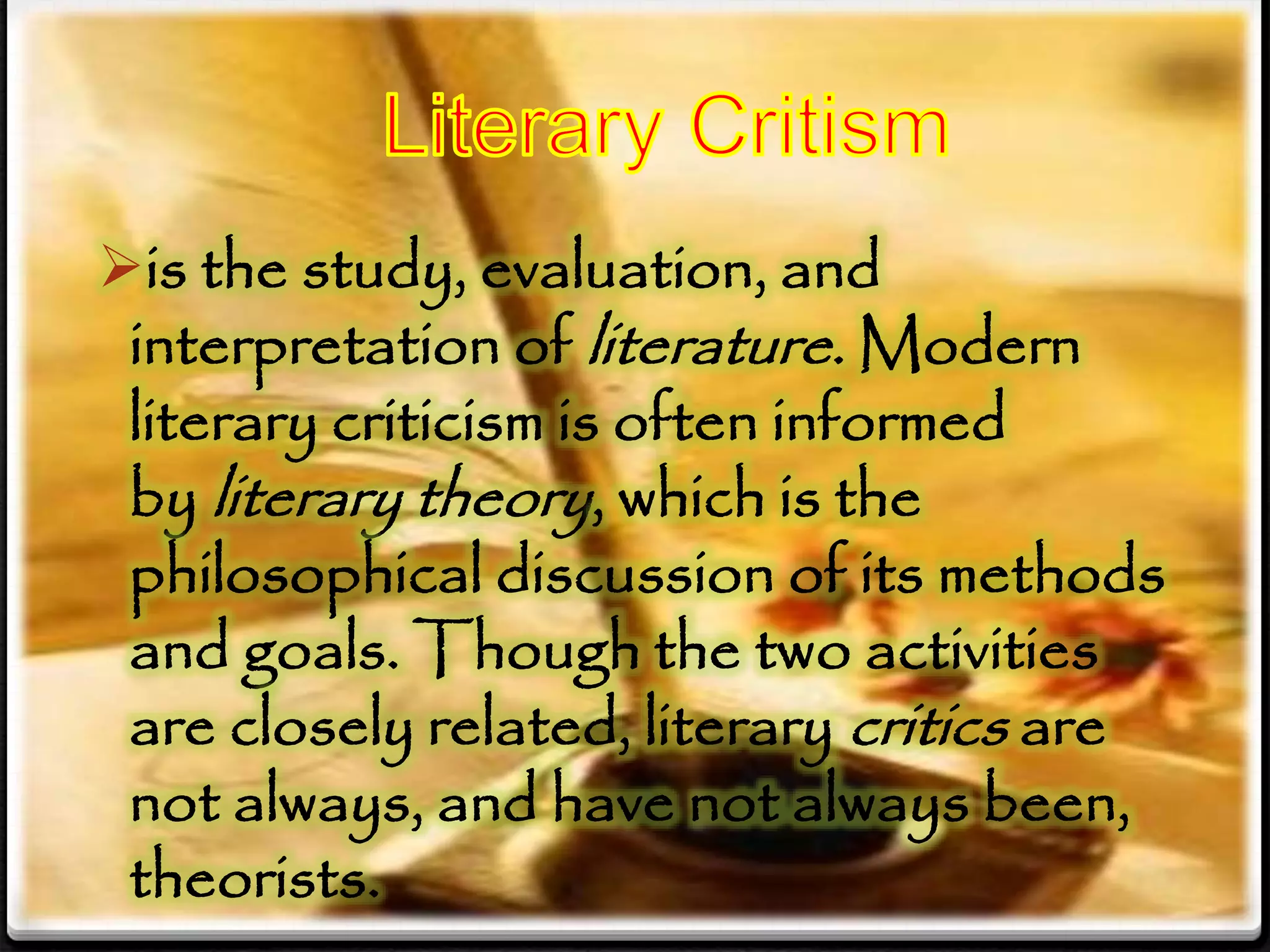 is the study, evaluation, and
interpretation of literature. Modern
literary criticism is often informed
by literary theory, which is the
philosophical discussion of its methods
and goals. Though the two activities
are closely related, literary critics are
not always, and have not always been,
theorists.
 