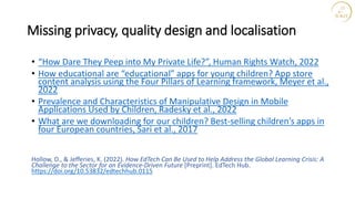 Missing privacy, quality design and localisation
• “How Dare They Peep into My Private Life?”, Human Rights Watch, 2022
• How educational are “educational” apps for young children? App store
content analysis using the Four Pillars of Learning framework, Meyer et al.,
2022
• Prevalence and Characteristics of Manipulative Design in Mobile
Applications Used by Children, Radesky et al., 2022
• What are we downloading for our children? Best-selling children’s apps in
four European countries, Sari et al., 2017
Hollow, D., & Jefferies, K. (2022). How EdTech Can Be Used to Help Address the Global Learning Crisis: A
Challenge to the Sector for an Evidence-Driven Future [Preprint]. EdTech Hub.
https://doi.org/10.53832/edtechhub.0115
 