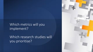 Which metrics will you
implement?
Which research studies will
you prioritise?
 