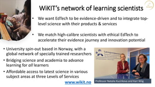 WiKIT’s network of learning scientists
• University spin-out based in Norway, with a
global network of specially trained researchers
• Bridging science and academia to advance
learning for all learners
• Affordable access to latest science in various
subject areas at three Levels of Services
www.wikit.no
• We want EdTech to be evidence-driven and to integrate top-
level science with their products & services
• We match high-calibre scientists with ethical EdTech to
accelerate their evidence journey and innovation potential
Professor Natalia Kucirkova and Kari Wiig
 