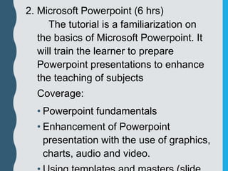 2. Microsoft Powerpoint (6 hrs)
The tutorial is a familiarization on
the basics of Microsoft Powerpoint. It
will train the learner to prepare
Powerpoint presentations to enhance
the teaching of subjects
Coverage:
• Powerpoint fundamentals
• Enhancement of Powerpoint
presentation with the use of graphics,
charts, audio and video.
 