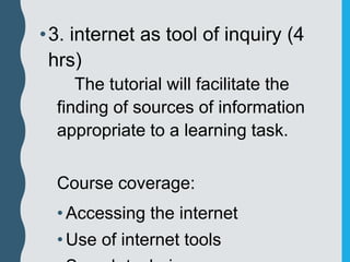 •3. internet as tool of inquiry (4
hrs)
The tutorial will facilitate the
finding of sources of information
appropriate to a learning task.
Course coverage:
•Accessing the internet
•Use of internet tools
 
