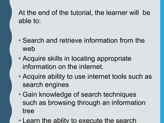 At the end of the tutorial, the learner will be
able to:
• Search and retrieve information from the
web
• Acquire skills in locating appropriate
information on the internet.
• Acquire ability to use internet tools such as
search engines
• Gain knowledge of search techniques
such as browsing through an information
tree
• Learn the ablity to execute the search
 