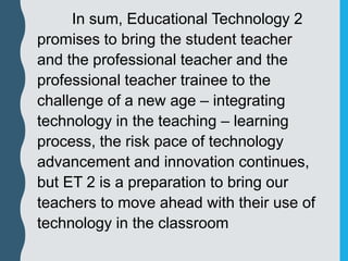 In sum, Educational Technology 2
promises to bring the student teacher
and the professional teacher and the
professional teacher trainee to the
challenge of a new age – integrating
technology in the teaching – learning
process, the risk pace of technology
advancement and innovation continues,
but ET 2 is a preparation to bring our
teachers to move ahead with their use of
technology in the classroom
 