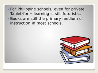  For Philippine schools, even for private
Tablet-for – learning is still futuristic.
 Books are still the primary medium of
instruction in most schools.
 