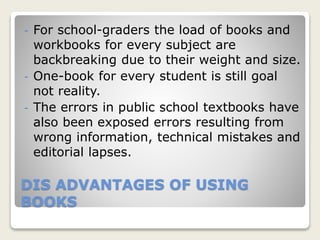 DIS ADVANTAGES OF USING
BOOKS
- For school-graders the load of books and
workbooks for every subject are
backbreaking due to their weight and size.
- One-book for every student is still goal
not reality.
- The errors in public school textbooks have
also been exposed errors resulting from
wrong information, technical mistakes and
editorial lapses.
 
