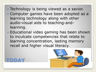 TODAY
 Technology is being viewed as a savior.
 Computer games have been adopted as a
learning technology along with other
audio-visual aids to teaching-and-
learning.
 Educational video gaming has been shown
to inculcate competencies that relate to
learning concentration, lasting memory
recall and higher visual literacy.
 