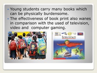  Young students carry many books which
can be physically burdensome.
 The effectiveness of book print also wanes
in comparison with the used of television,
video and computer gaming.
 