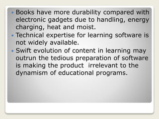  Books have more durability compared with
electronic gadgets due to handling, energy
charging, heat and moist.
 Technical expertise for learning software is
not widely available.
 Swift evolution of content in learning may
outrun the tedious preparation of software
is making the product irrelevant to the
dynamism of educational programs.
 