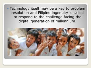  Technology itself may be a key to problem
resolution and Filipino ingenuity is called
to respond to the challenge facing the
digital generation of millennium.
 