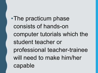 •The practicum phase
consists of hands-on
computer tutorials which the
student teacher or
professional teacher-trainee
will need to make him/her
capable
 