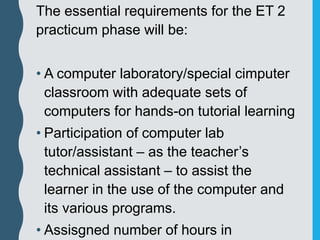 The essential requirements for the ET 2
practicum phase will be:
• A computer laboratory/special cimputer
classroom with adequate sets of
computers for hands-on tutorial learning
• Participation of computer lab
tutor/assistant – as the teacher’s
technical assistant – to assist the
learner in the use of the computer and
its various programs.
• Assisgned number of hours in
 