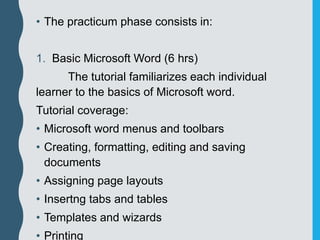 • The practicum phase consists in:
1. Basic Microsoft Word (6 hrs)
The tutorial familiarizes each individual
learner to the basics of Microsoft word.
Tutorial coverage:
• Microsoft word menus and toolbars
• Creating, formatting, editing and saving
documents
• Assigning page layouts
• Insertng tabs and tables
• Templates and wizards
• Printing
 