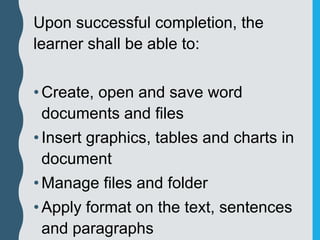Upon successful completion, the
learner shall be able to:
•Create, open and save word
documents and files
•Insert graphics, tables and charts in
document
•Manage files and folder
•Apply format on the text, sentences
and paragraphs
 