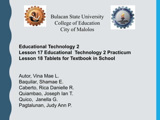 Educational Technology 2
Lesson 17 Educational Technology 2 Practicum
Lesson 18 Tablets for Textbook in School
Autor, Vina Mae L.
Baquilar, Shamae E.
Caberto, Rica Danielle R.
Quiambao, Joseph Ian T.
Quico, Janella G.
Pagtalunan, Judy Ann P.
Bulacan State University
College of Education
City of Malolos
 