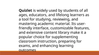 Quizlet is widely used by students of all
ages, educators, and lifelong learners as
a tool for studying, reviewing, and
mastering academic material. Its user-
friendly interface, customizable features,
and extensive content library make it a
popular choice for supplementing
classroom instruction, preparing for
exams, and enhancing learning
outcomes
 