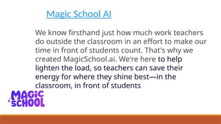 Magic School AI
We know firsthand just how much work teachers
do outside the classroom in an effort to make our
time in front of students count. That's why we
created MagicSchool.ai. We're here to help
lighten the load, so teachers can save their
energy for where they shine best—in the
classroom, in front of students
 