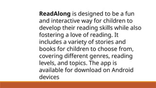 ReadAlong is designed to be a fun
and interactive way for children to
develop their reading skills while also
fostering a love of reading. It
includes a variety of stories and
books for children to choose from,
covering different genres, reading
levels, and topics. The app is
available for download on Android
devices
 