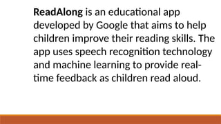 ReadAlong is an educational app
developed by Google that aims to help
children improve their reading skills. The
app uses speech recognition technology
and machine learning to provide real-
time feedback as children read aloud.
 