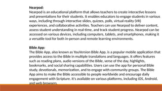 Nearpod:
Nearpod is an educational platform that allows teachers to create interactive lessons
and presentations for their students. It enables educators to engage students in various
ways, including through interactive slides, quizzes, polls, virtual reality (VR)
experiences, and collaborative activities. Teachers can use Nearpod to deliver content,
assess student understanding in real-time, and track student progress. Nearpod can be
accessed on various devices, including computers, tablets, and smartphones, making it
a versatile tool for both in-person and remote learning environments.
Bible App:
The Bible App, also known as YouVersion Bible App, is a popular mobile application that
provides access to the Bible in multiple translations and languages. It offers features
such as reading plans, audio versions of the Bible, verse of the day, highlights,
bookmarks, and social sharing capabilities. Users can use the app for personal Bible
study, devotionals, memorization, and to engage with community groups. The Bible
App aims to make the Bible accessible to people worldwide and encourage daily
engagement with Scripture. It's available on various platforms, including iOS, Android,
and web browsers.
 