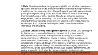 1.Slido: Slido is an audience engagement platform that allows presenters,
speakers, and educators to interact with their audience during live events,
meetings, or classroom sessions. It enables participants to ask questions,
participate in polls and quizzes, and share feedback in real-time using
their smartphones or other devices. Slido helps enhance audience
engagement, facilitate two-way communication, and gather valuable
insights from participants. It's commonly used in conferences, lectures,
workshops, and corporate meetings to make presentations more
interactive and engaging.
2.Canvas LMS (Learning Management System): Canvas LMS, developed
by Instructure, is a popular learning management system used by
educational institutions to manage online learning. It provides a
comprehensive set of tools for course creation, content management,
communication, assessment, and student tracking. Canvas allows
educators to create and deliver online courses, organize course materials,
engage with students through discussions and messaging, administer
assessments, grade assignments, and analyze student performance. It's
widely adopted in K-12 schools, higher education institutions, and
corporate training environments for both traditional and online learning
 