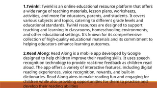 1.Twinkl: Twinkl is an online educational resource platform that offers
a wide range of teaching materials, lesson plans, worksheets,
activities, and more for educators, parents, and students. It covers
various subjects and topics, catering to different grade levels and
educational standards. Twinkl resources are designed to support
teaching and learning in classrooms, homeschooling environments,
and other educational settings. It's known for its comprehensive
collection of high-quality educational materials and its commitment to
helping educators enhance learning outcomes.
2.Read Along: Read Along is a mobile app developed by Google
designed to help children improve their reading skills. It uses speech
recognition technology to provide real-time feedback as children read
aloud. The app offers a variety of interactive features, including digital
reading experiences, voice recognition, rewards, and built-in
dictionaries. Read Along aims to make reading fun and engaging for
children while also providing opportunities for them to practice and
develop their reading abilities
 