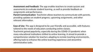 Assessment and Feedback: The app enables teachers to create quizzes and
assessments to evaluate student learning, as well as provide feedback on
assignments and performance.
Parent Communication: Teachmint allows teachers to communicate with parents,
providing updates on student progress, upcoming assignments, and other
relevant information.
Ease of Use: The app is designed to be user-friendly and accessible, with features
tailored to the needs of educators conducting online classes.
Teachmint gained popularity, especially during the COVID-19 pandemic when
many educational institutions shifted to online learning. It aimed to provide a
comprehensive solution for teachers adapting to remote teaching environments,
offering tools to enhance the online teaching experience and streamline
administrative tasks.
 