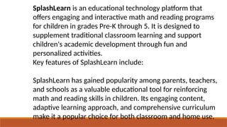 SplashLearn is an educational technology platform that
offers engaging and interactive math and reading programs
for children in grades Pre-K through 5. It is designed to
supplement traditional classroom learning and support
children's academic development through fun and
personalized activities.
Key features of SplashLearn include:
SplashLearn has gained popularity among parents, teachers,
and schools as a valuable educational tool for reinforcing
math and reading skills in children. Its engaging content,
adaptive learning approach, and comprehensive curriculum
make it a popular choice for both classroom and home use.
 