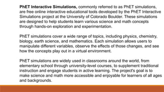 PhET Interactive Simulations, commonly referred to as PhET simulations,
are free online interactive educational tools developed by the PhET Interactive
Simulations project at the University of Colorado Boulder. These simulations
are designed to help students learn various science and math concepts
through hands-on exploration and experimentation.
PhET simulations cover a wide range of topics, including physics, chemistry,
biology, earth science, and mathematics. Each simulation allows users to
manipulate different variables, observe the effects of those changes, and see
how the concepts play out in a virtual environment.
PhET simulations are widely used in classrooms around the world, from
elementary school through university-level courses, to supplement traditional
instruction and engage students in active learning. The project's goal is to
make science and math more accessible and enjoyable for learners of all ages
and backgrounds.
 