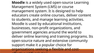 Moodle is a widely used open-source Learning
Management System (LMS) or course
management system. It is designed to help
educators create online courses, deliver content
to students, and manage learning activities.
Moodle is used by educational institutions,
businesses, non-profit organizations, and
government agencies around the world to
deliver online learning and training programs. Its
open-source nature and extensive community
support make it a popular choice for
organizations seeking a flexible and cost-
 