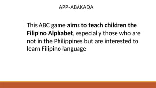 This ABC game aims to teach children the
Filipino Alphabet, especially those who are
not in the Philippines but are interested to
learn Filipino language
APP-ABAKADA
 