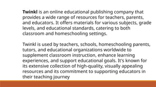 Twinkl is an online educational publishing company that
provides a wide range of resources for teachers, parents,
and educators. It offers materials for various subjects, grade
levels, and educational standards, catering to both
classroom and homeschooling settings.
Twinkl is used by teachers, schools, homeschooling parents,
tutors, and educational organizations worldwide to
supplement classroom instruction, enhance learning
experiences, and support educational goals. It's known for
its extensive collection of high-quality, visually appealing
resources and its commitment to supporting educators in
their teaching journey
 